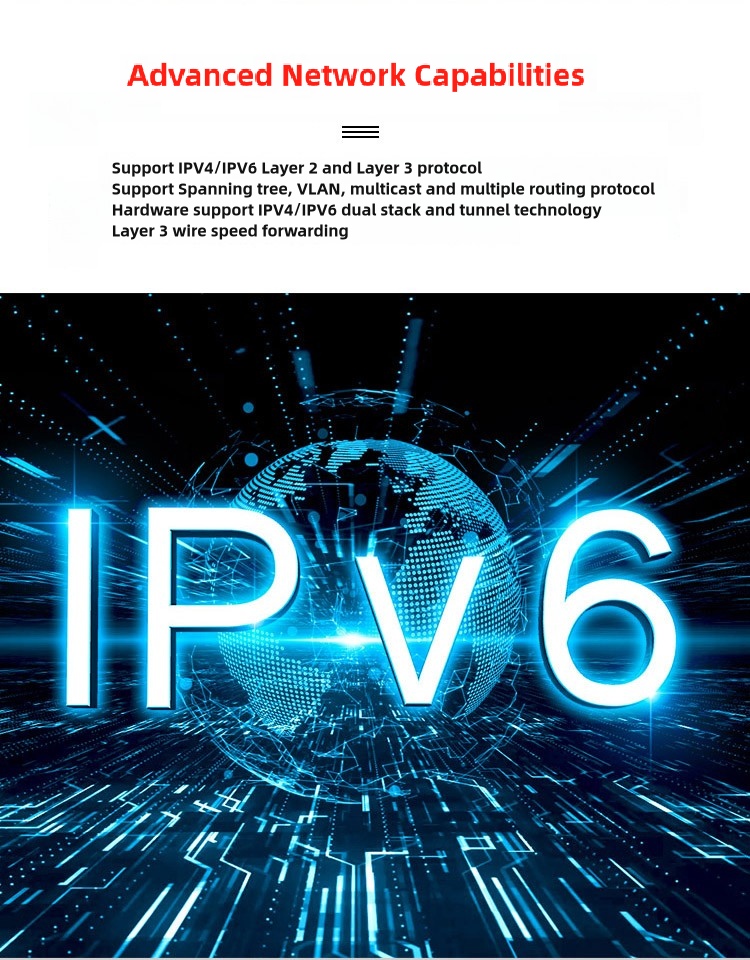 Advanced Network Capabilities support IPV4/PV6 Layer 2 and Layer 3 protocolSupport Spanning tree, VLAN, multicast and multiple routing protocolHardware support iPV4/iPV6 dual stack and tunnel technologyLayer 3 wire speed forwarding IPV6