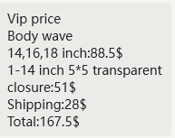 Vip price  Body wave  14,16,18 inch:88.5$ 1-14 inch 5*5 transparent closure:51$ Shipping:28$ Total:167.5$