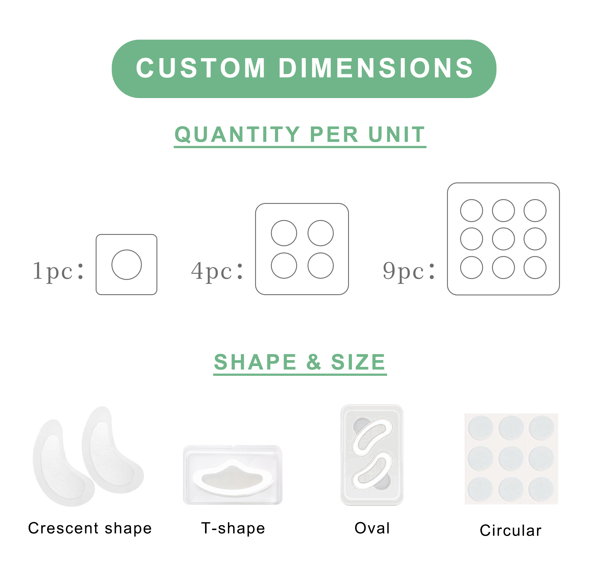 Custom Dimensions Quantity Per Unit Choose flexible packaging formats to meet your market needs: 4 pcs/pack or 9 pcs/pack  Shape & Size We support custom shapes and patch areas to suit different skincare purposes: Eye patches, Forehead patches, Chin patches, Nasolabial fold patches, or customized shapes and dimensions based on your request.